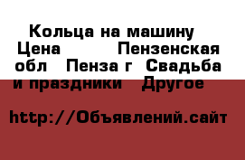 Кольца на машину › Цена ­ 500 - Пензенская обл., Пенза г. Свадьба и праздники » Другое   